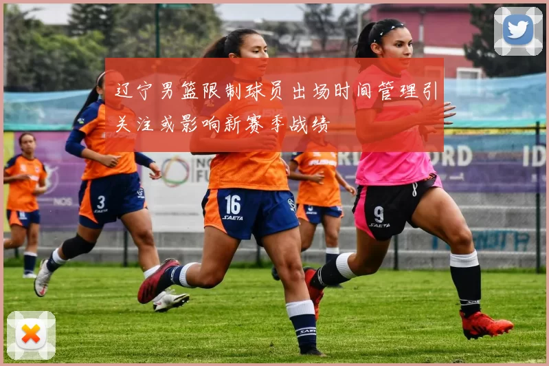 辽宁男篮限制球员出场时间管理引关注或影响新赛季战绩