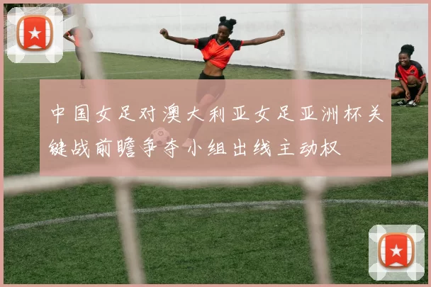 中国女足对澳大利亚女足亚洲杯关键战前瞻争夺小组出线主动权