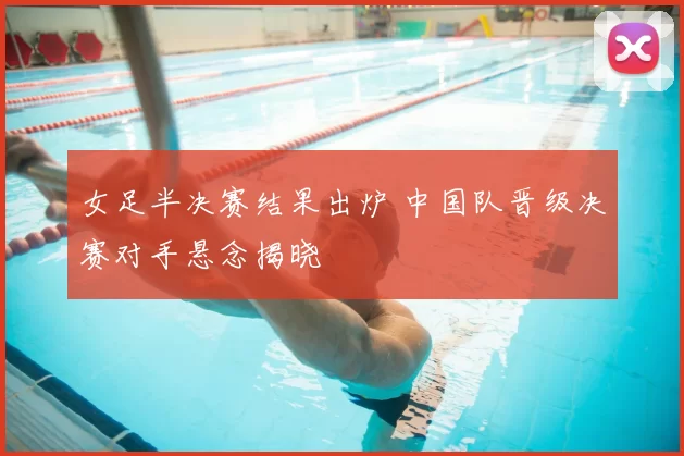 女足半决赛结果出炉 中国队晋级决赛对手悬念揭晓