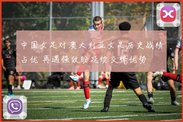 中国女足对澳大利亚女足历史战绩占优 再遇强敌盼延续交锋优势