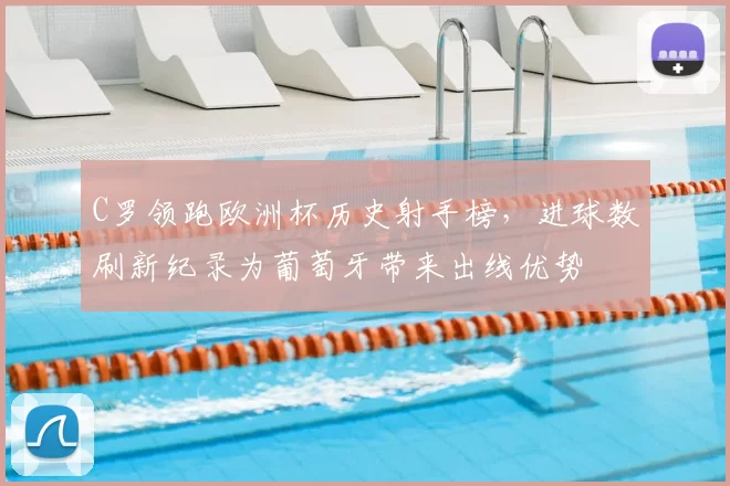 C罗领跑欧洲杯历史射手榜，进球数刷新纪录为葡萄牙带来出线优势