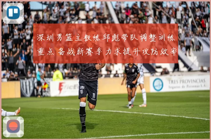 深圳男篮主教练邱彪带队调整训练重点 备战新赛季力求提升攻防效率