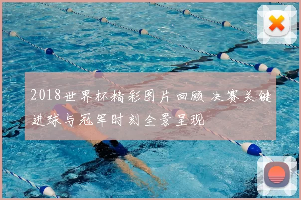 2018世界杯精彩图片回顾 决赛关键进球与冠军时刻全景呈现