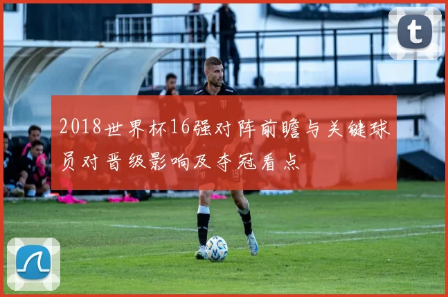 2018世界杯16强对阵前瞻与关键球员对晋级影响及夺冠看点