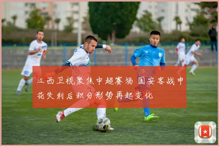 江西卫视聚焦中超赛场 国安客战申花失利后积分形势再起变化