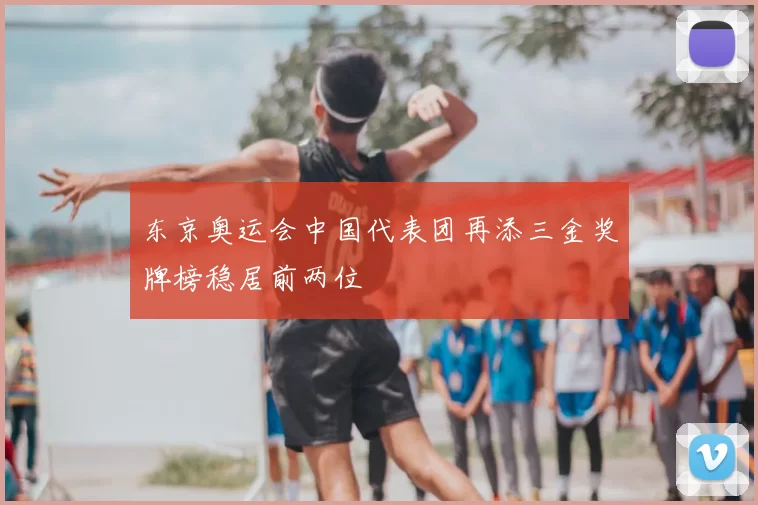 东京奥运会中国代表团再添三金奖牌榜稳居前两位