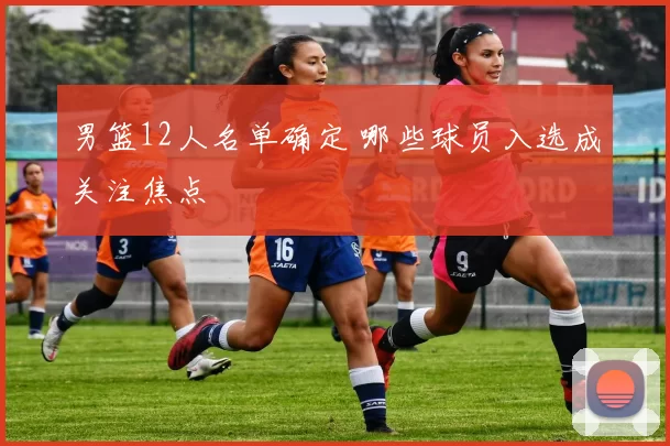 男篮12人名单确定 哪些球员入选成关注焦点