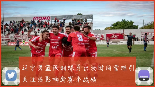 辽宁男篮限制球员出场时间管理引关注或影响新赛季战绩