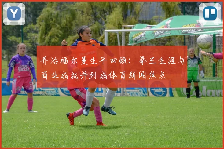 乔治福尔曼生平回顾:拳王生涯与商业成就并列成体育新闻焦点
