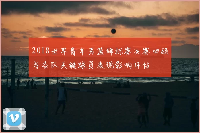2018世界青年男篮锦标赛决赛回顾与各队关键球员表现影响评估