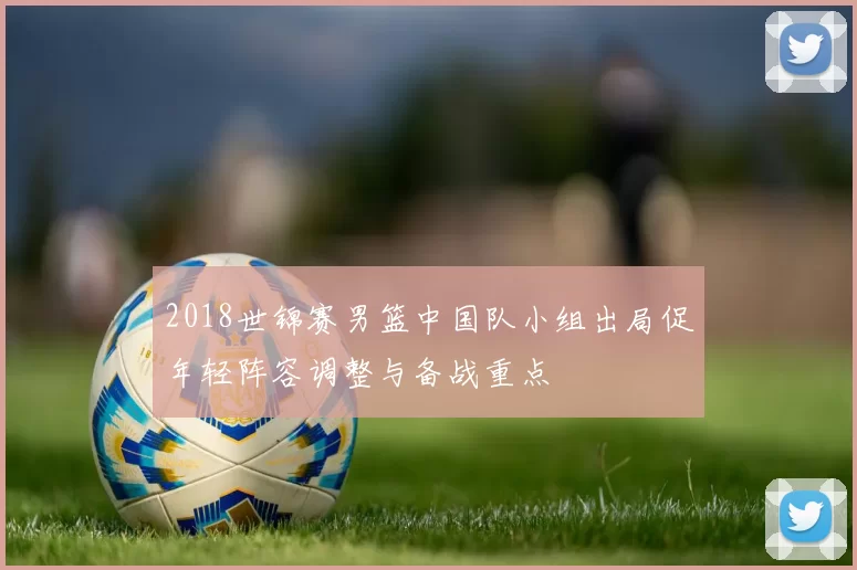 2018世锦赛男篮中国队小组出局促年轻阵容调整与备战重点