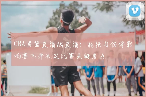 CBA男篮直播线直播:轮换与伤停影响赛况并决定比赛关键看点
