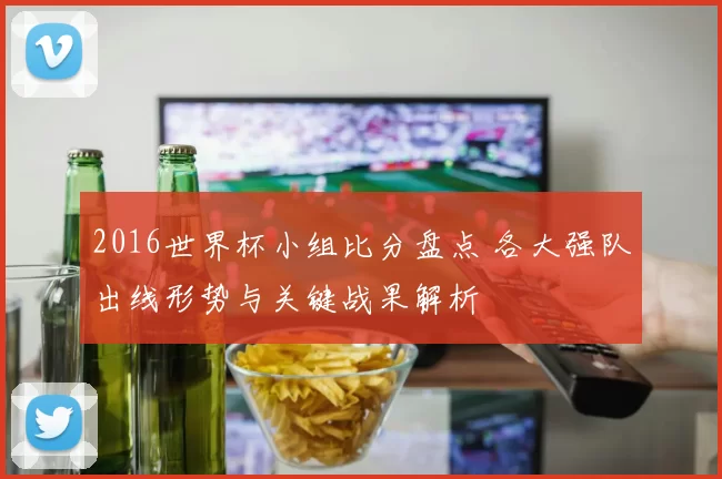 2016世界杯小组比分盘点 各大强队出线形势与关键战果解析