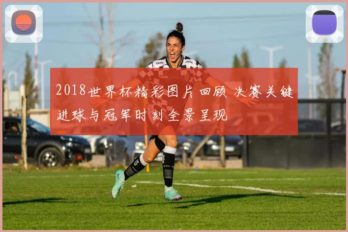 2018世界杯精彩图片回顾 决赛关键进球与冠军时刻全景呈现