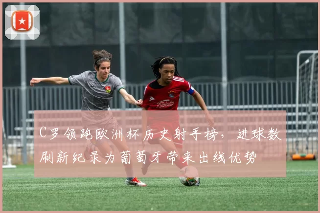 C罗领跑欧洲杯历史射手榜，进球数刷新纪录为葡萄牙带来出线优势