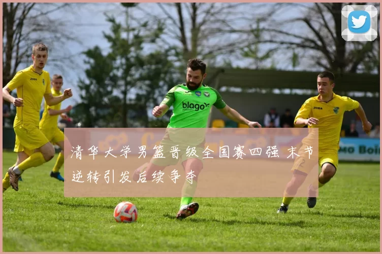 清华大学男篮晋级全国赛四强 末节逆转引发后续争夺