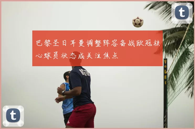 巴黎圣日耳曼调整阵容备战欧冠核心球员状态成关注焦点
