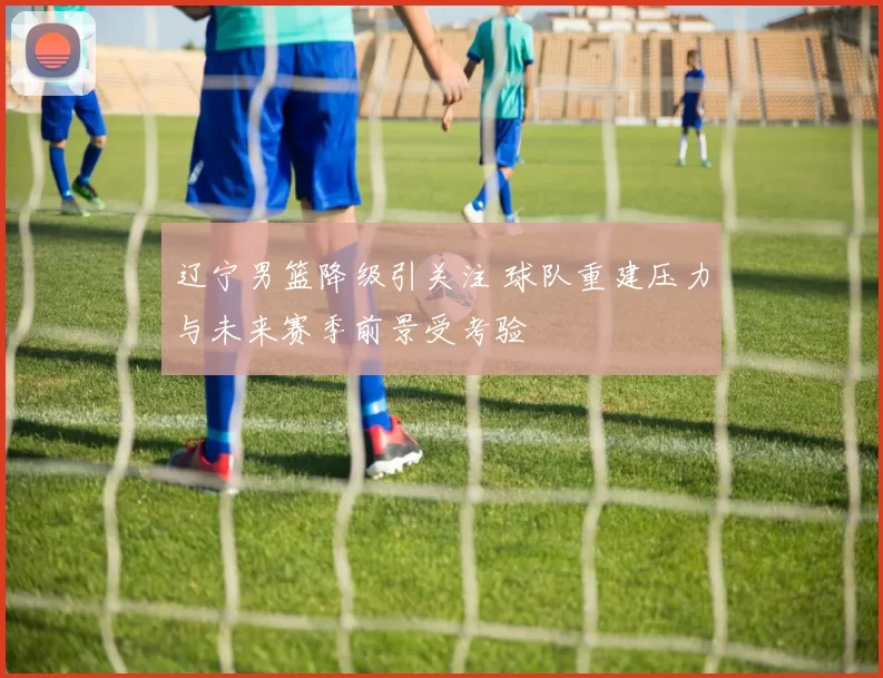 辽宁男篮降级引关注 球队重建压力与未来赛季前景受考验