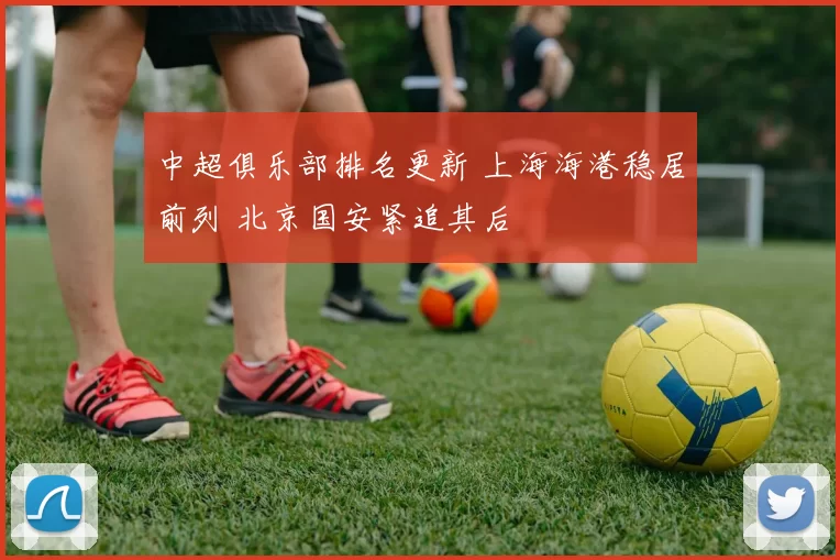 中超俱乐部排名更新 上海海港稳居前列 北京国安紧追其后