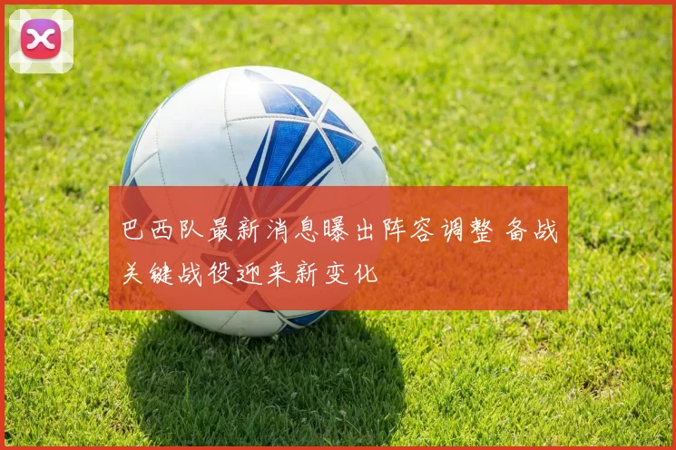 巴西队最新消息曝出阵容调整 备战关键战役迎来新变化