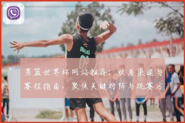 男篮世界杯网站推荐：收看渠道与赛程指南，聚焦关键对阵与观赛方式