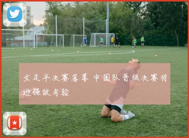 女足半决赛落幕 中国队晋级决赛将迎强敌考验
