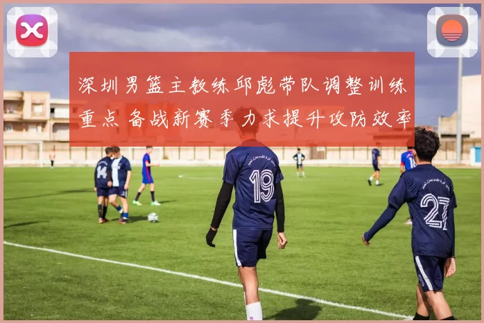 深圳男篮主教练邱彪带队调整训练重点 备战新赛季力求提升攻防效率