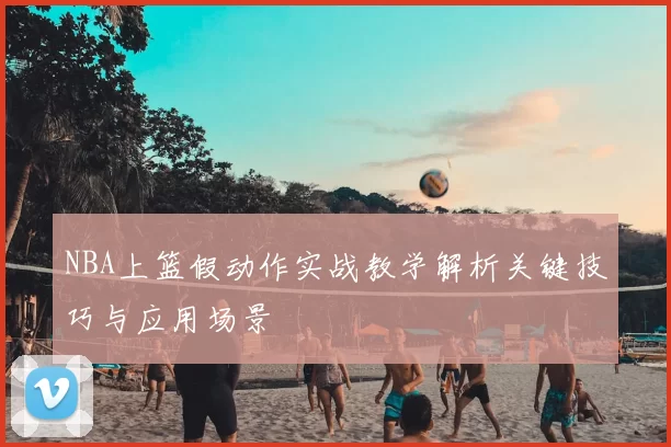 NBA上篮假动作实战教学解析关键技巧与应用场景