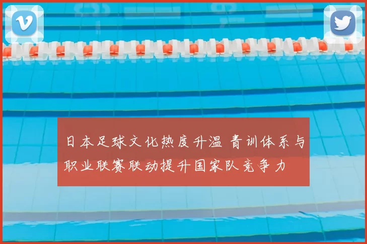 日本足球文化热度升温 青训体系与职业联赛联动提升国家队竞争力