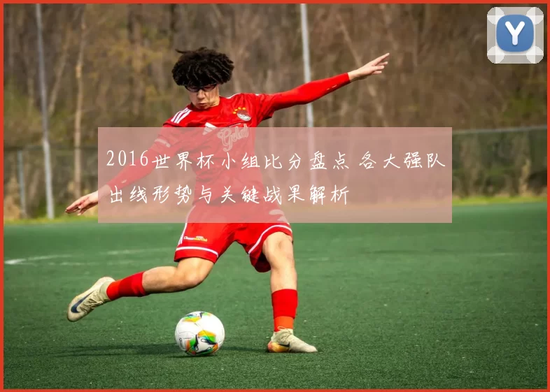 2016世界杯小组比分盘点 各大强队出线形势与关键战果解析