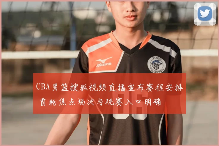 CBA男篮搜狐视频直播宣布赛程安排 首轮焦点场次与观赛入口明确