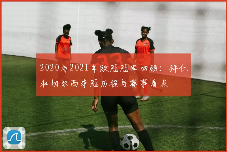 2020与2021年欧冠冠军回顾：拜仁和切尔西夺冠历程与赛事看点