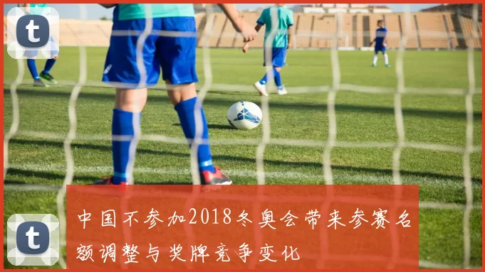 中国不参加2018冬奥会带来参赛名额调整与奖牌竞争变化