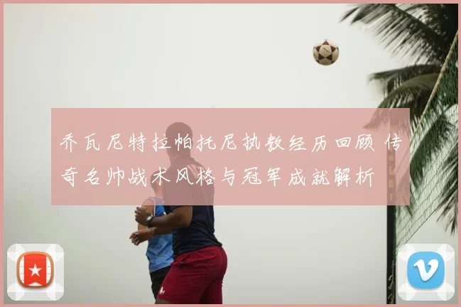 乔瓦尼特拉帕托尼执教经历回顾 传奇名帅战术风格与冠军成就解析
