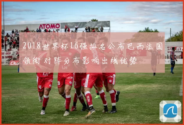 2018世界杯16强排名公布巴西法国领衔 对阵分布影响出线优势