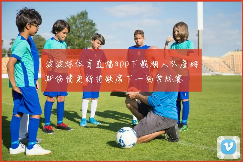 波波球体育直播app下载湖人队詹姆斯伤情更新将缺席下一场常规赛