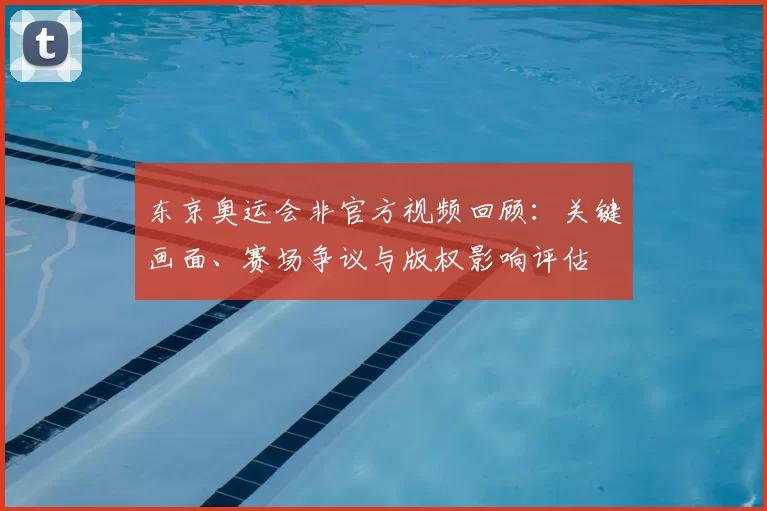 东京奥运会非官方视频回顾：关键画面、赛场争议与版权影响评估