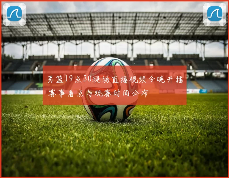 男篮19点30现场直播视频今晚开播 赛事看点与观赛时间公布