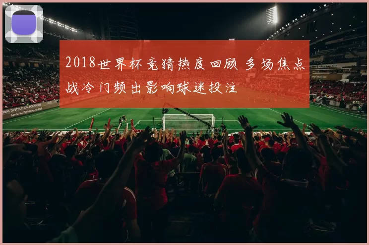 2018世界杯竞猜热度回顾 多场焦点战冷门频出影响球迷投注