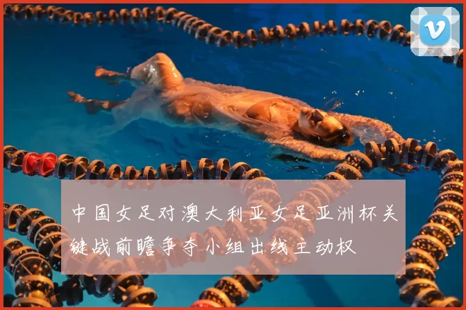 中国女足对澳大利亚女足亚洲杯关键战前瞻争夺小组出线主动权