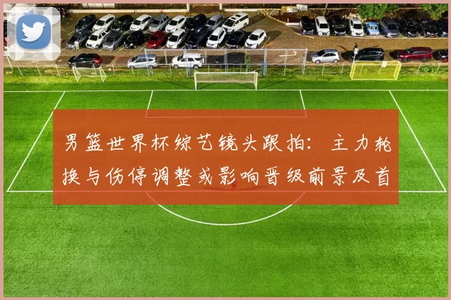 男篮世界杯综艺镜头跟拍:主力轮换与伤停调整或影响晋级前景及首发名单