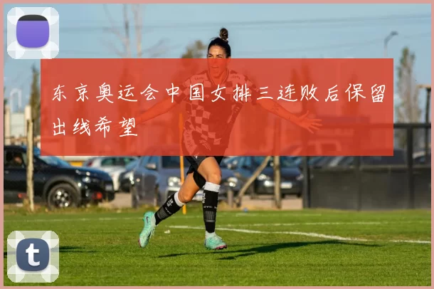 东京奥运会中国女排三连败后保留出线希望