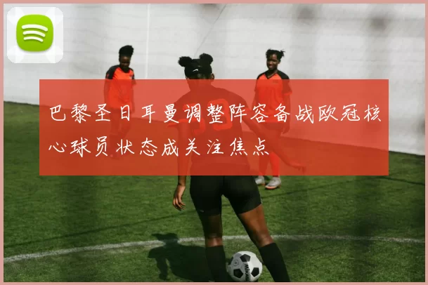 巴黎圣日耳曼调整阵容备战欧冠核心球员状态成关注焦点