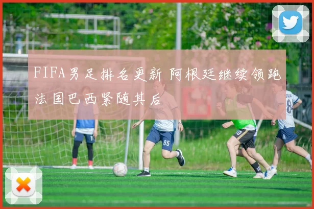 FIFA男足排名更新 阿根廷继续领跑法国巴西紧随其后