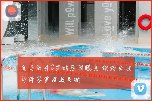皇马放弃C罗的原因曝光 续约分歧与阵容重建成关键