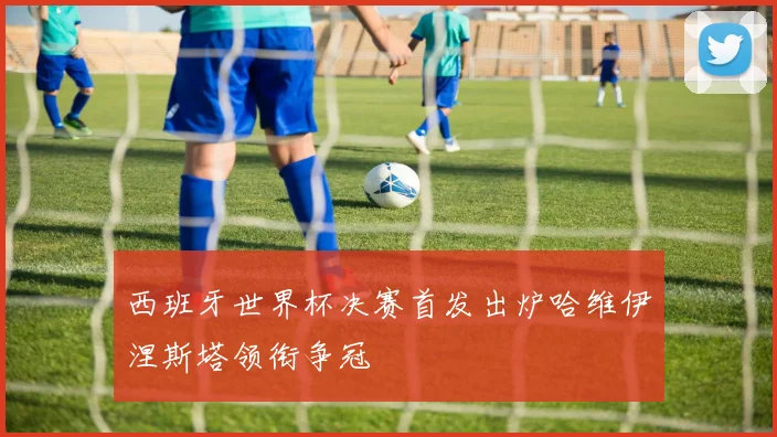 西班牙世界杯决赛首发出炉哈维伊涅斯塔领衔争冠
