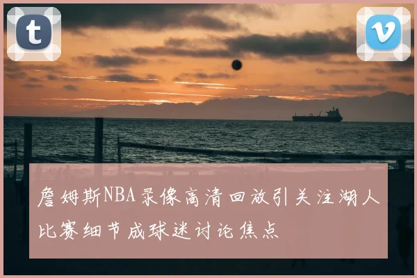 詹姆斯NBA录像高清回放引关注湖人比赛细节成球迷讨论焦点