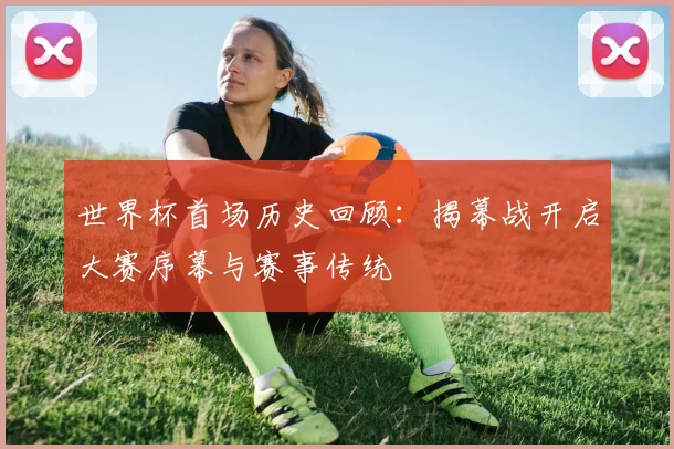 世界杯首场历史回顾：揭幕战开启大赛序幕与赛事传统