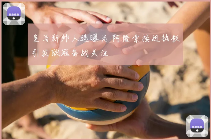 皇马新帅人选曝光 阿隆索接近执教引发欧冠备战关注