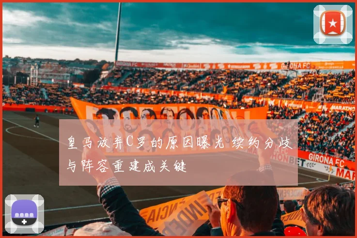 皇马放弃C罗的原因曝光 续约分歧与阵容重建成关键